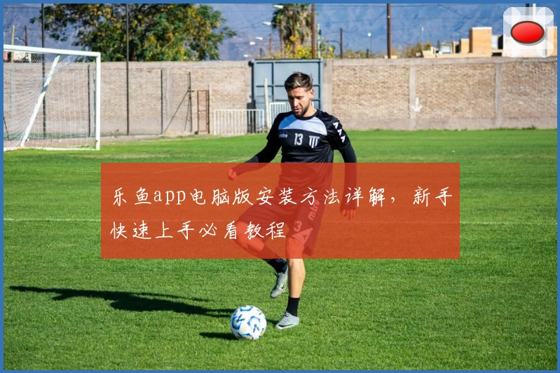 乐鱼app电脑版安装方法详解，新手快速上手必看教程