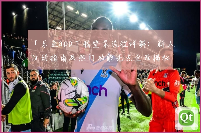 「乐鱼app下载登录流程详解：新人注册指南及热门功能亮点全面揭秘」