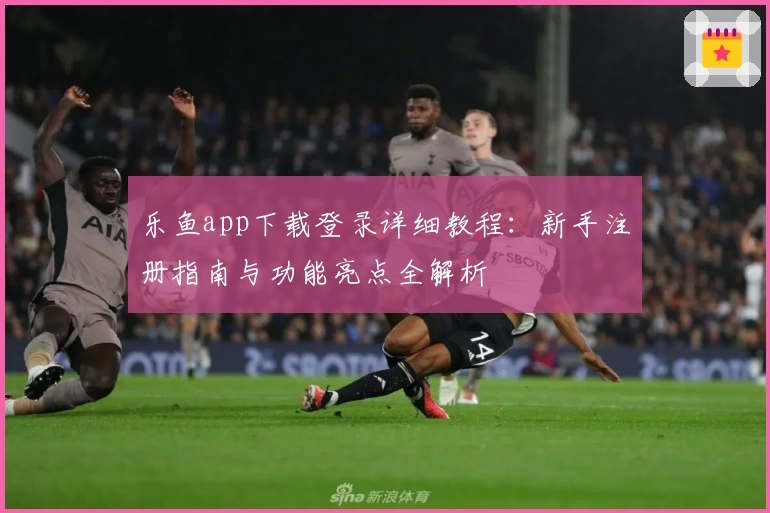 乐鱼app下载登录详细教程：新手注册指南与功能亮点全解析