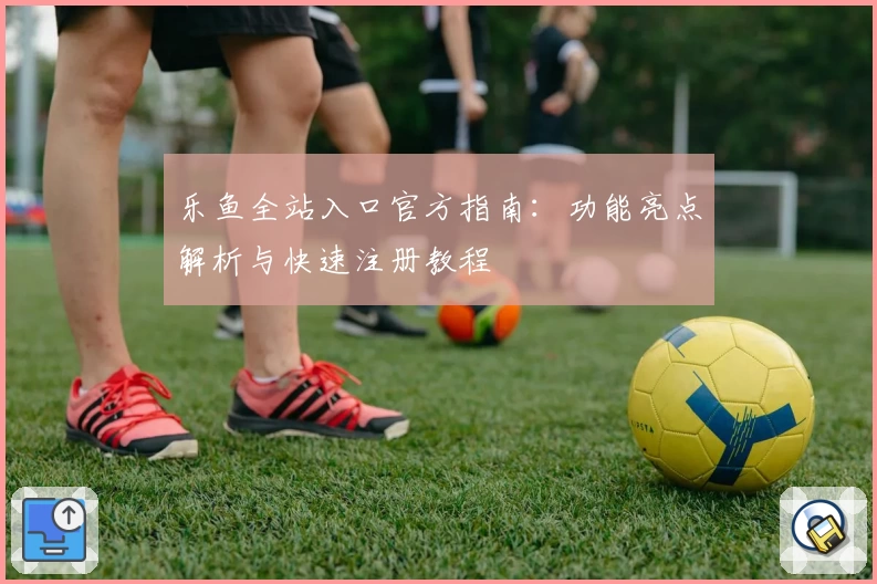 乐鱼全站入口官方指南：功能亮点解析与快速注册教程