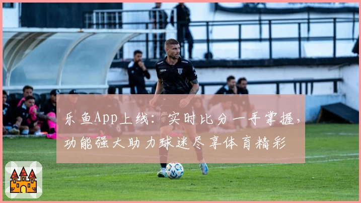 乐鱼App上线：实时比分一手掌握，功能强大助力球迷尽享体育精彩