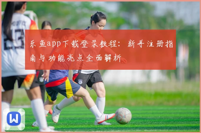 乐鱼app下载登录教程：新手注册指南与功能亮点全面解析