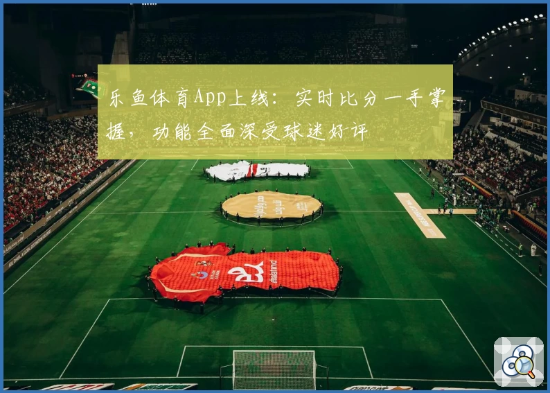 乐鱼体育App上线：实时比分一手掌握，功能全面深受球迷好评