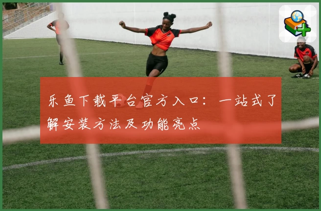 乐鱼下载平台官方入口：一站式了解安装方法及功能亮点