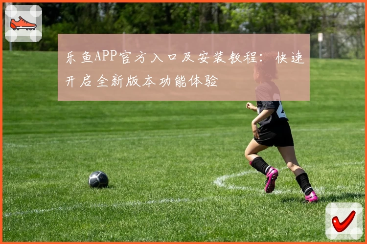 乐鱼APP官方入口及安装教程:快速开启全新版本功能体验