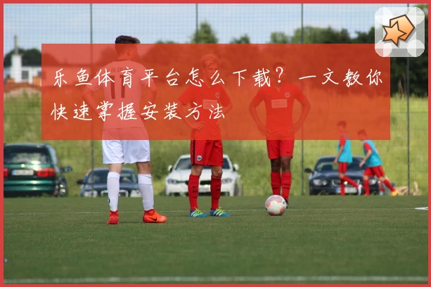 乐鱼体育平台怎么下载？一文教你快速掌握安装方法
