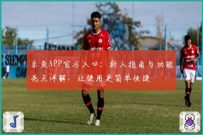 乐鱼APP官方入口：新人指南与功能亮点详解，让使用更简单快捷