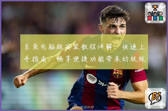 乐鱼电脑版安装教程详解：快速上手指南，畅享便捷功能带来的极致体验