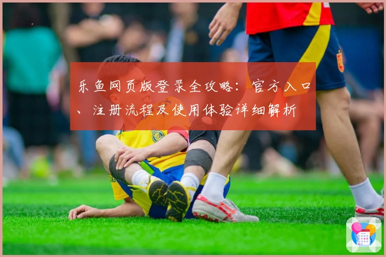 乐鱼网页版登录全攻略:官方入口、注册流程及使用体验详细解析
