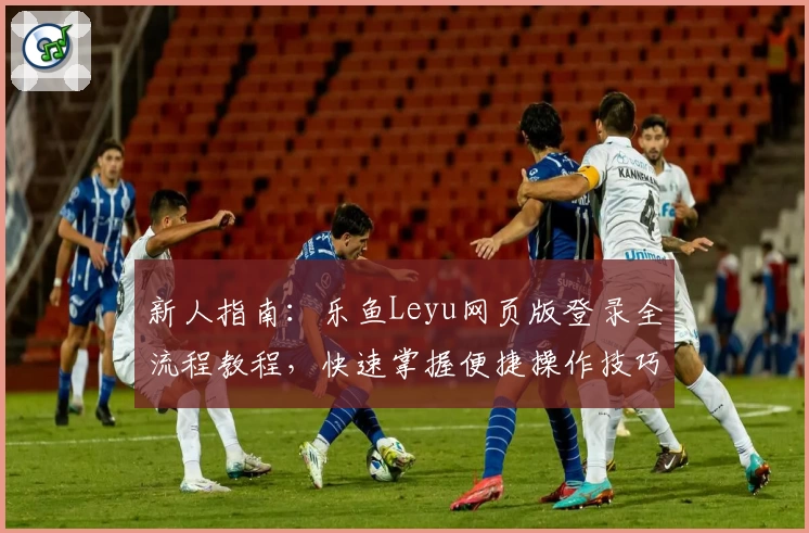 新人指南：乐鱼Leyu网页版登录全流程教程，快速掌握便捷操作技巧