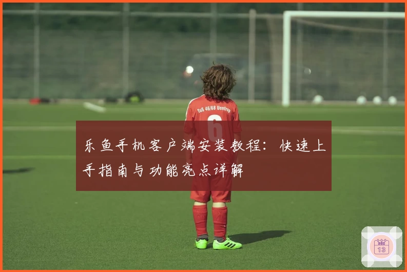 乐鱼手机客户端安装教程：快速上手指南与功能亮点详解