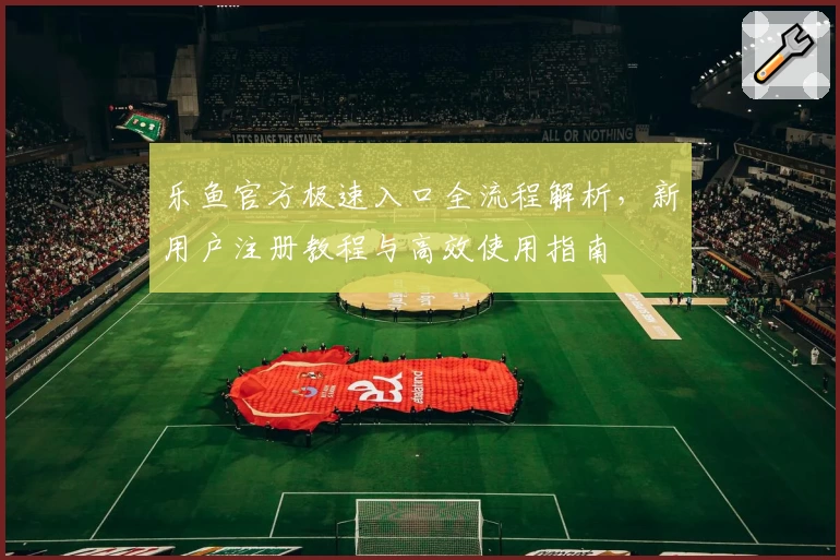 乐鱼官方极速入口全流程解析，新用户注册教程与高效使用指南
