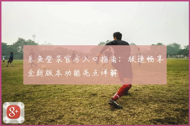 乐鱼登录官方入口指南：极速畅享全新版本功能亮点详解