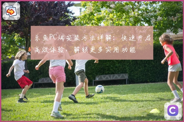 乐鱼PC端安装方法详解:快速开启高效体验,解锁更多实用功能