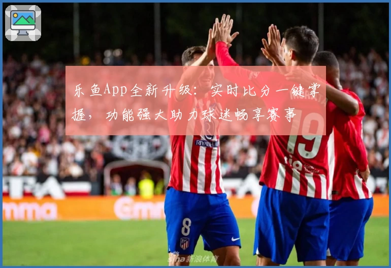 乐鱼App全新升级：实时比分一键掌握，功能强大助力球迷畅享赛事