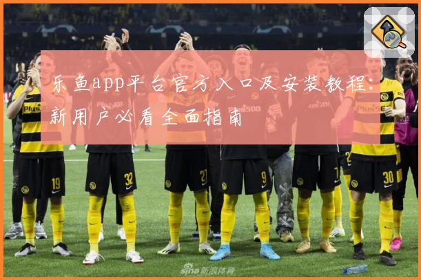 乐鱼app平台官方入口及安装教程：新用户必看全面指南