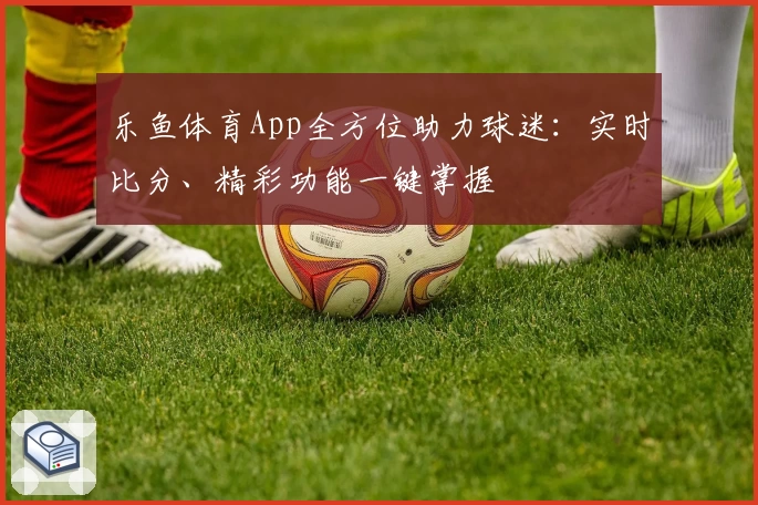 乐鱼体育App全方位助力球迷：实时比分、精彩功能一键掌握