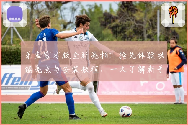 乐鱼官方版全新亮相：抢先体验功能亮点与安装教程，一文了解新手须知