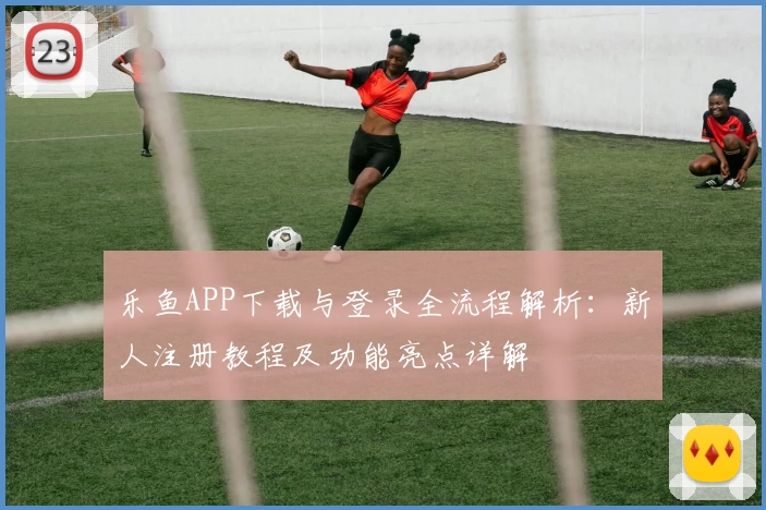 乐鱼APP下载与登录全流程解析：新人注册教程及功能亮点详解