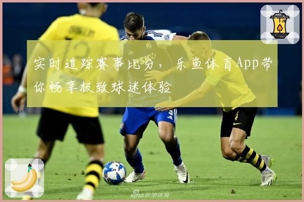 实时追踪赛事比分，乐鱼体育App带你畅享极致球迷体验