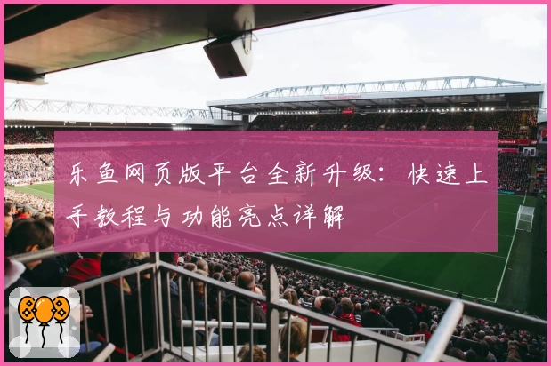 乐鱼网页版平台全新升级:快速上手教程与功能亮点详解