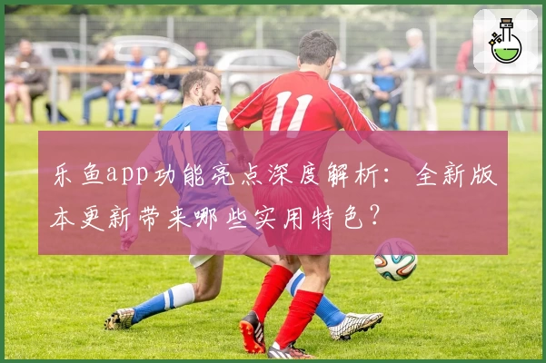 乐鱼app功能亮点深度解析：全新版本更新带来哪些实用特色？