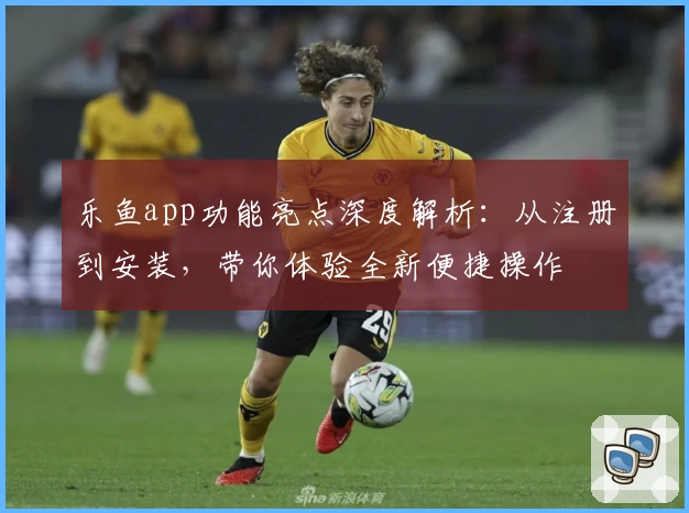 乐鱼app功能亮点深度解析：从注册到安装，带你体验全新便捷操作