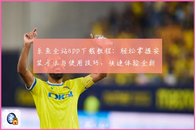 乐鱼全站app下载教程：轻松掌握安装方法与使用技巧，快速体验全新版本功能亮点