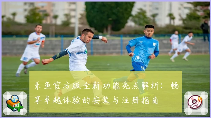 乐鱼官方版全新功能亮点解析：畅享卓越体验的安装与注册指南