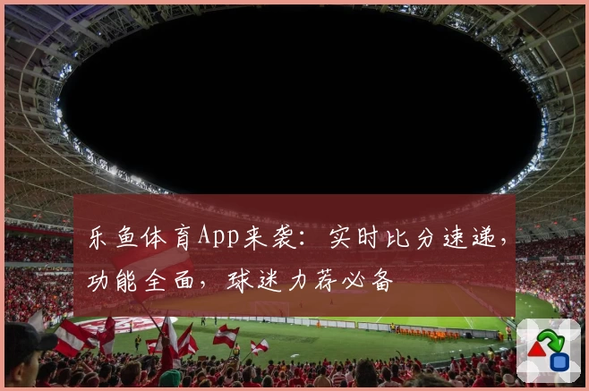 乐鱼体育App来袭：实时比分速递，功能全面，球迷力荐必备