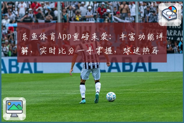 乐鱼体育App重磅来袭：丰富功能详解，实时比分一手掌握，球迷热荐必备助手