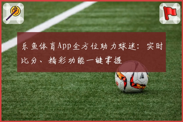 乐鱼体育App全方位助力球迷：实时比分、精彩功能一键掌握