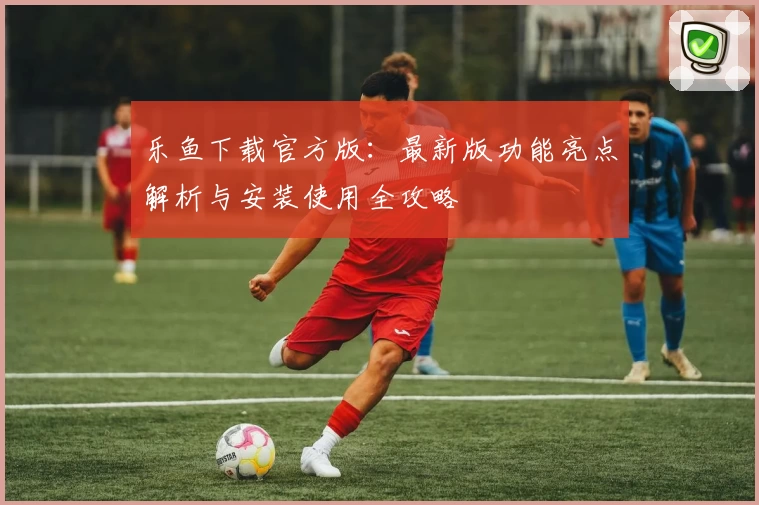 乐鱼下载官方版：最新版功能亮点解析与安装使用全攻略