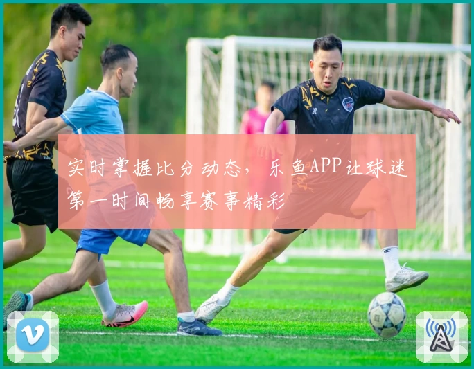 实时掌握比分动态，乐鱼APP让球迷第一时间畅享赛事精彩