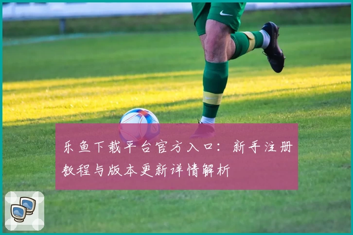 乐鱼下载平台官方入口：新手注册教程与版本更新详情解析