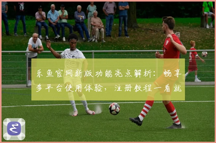 乐鱼官网新版功能亮点解析：畅享多平台使用体验，注册教程一看就懂
