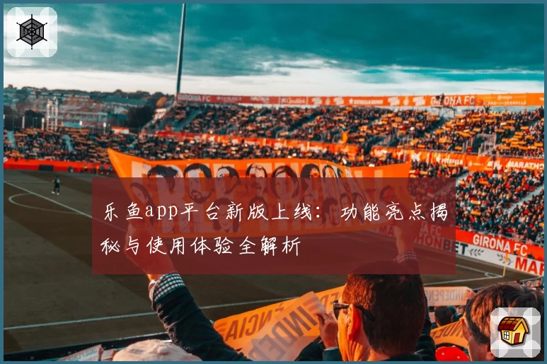 乐鱼app平台新版上线：功能亮点揭秘与使用体验全解析