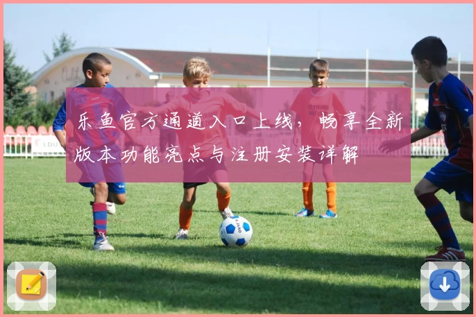 乐鱼官方通道入口上线，畅享全新版本功能亮点与注册安装详解