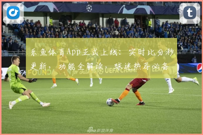 乐鱼体育App正式上线：实时比分秒更新，功能全解读，球迷热荐必备助手