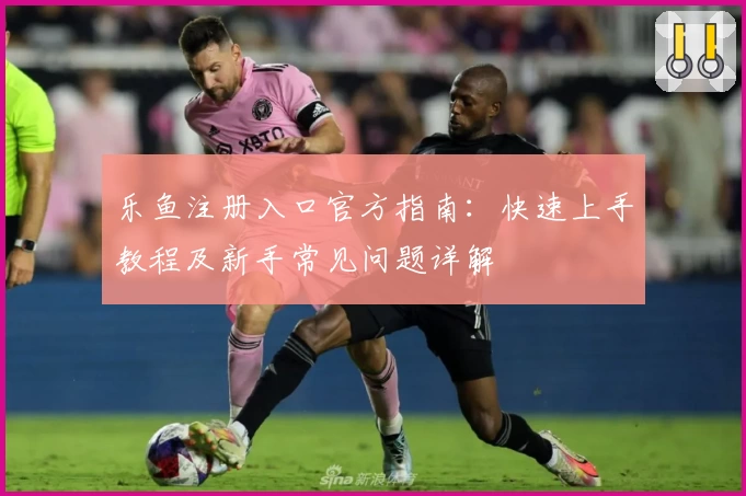 乐鱼注册入口官方指南：快速上手教程及新手常见问题详解