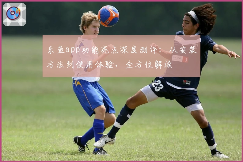 乐鱼app功能亮点深度测评：从安装方法到使用体验，全方位解读