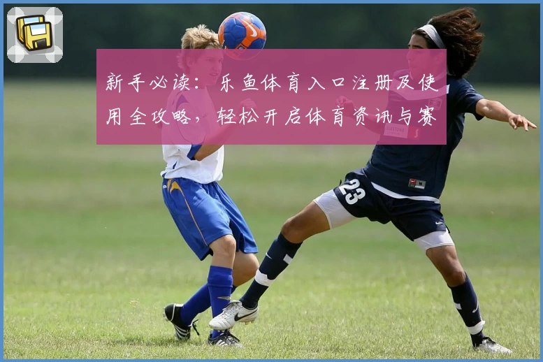 新手必读：乐鱼体育入口注册及使用全攻略，轻松开启体育资讯与赛事体验