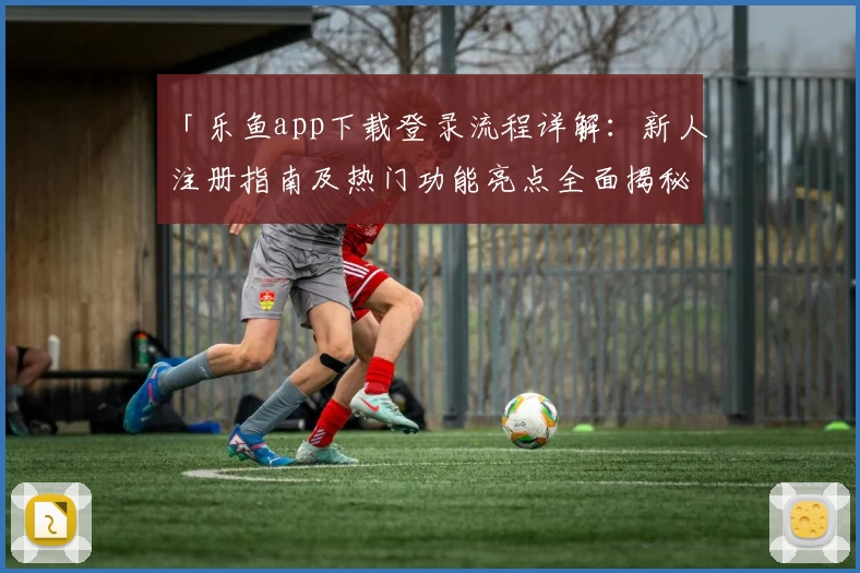 「乐鱼app下载登录流程详解:新人注册指南及热门功能亮点全面揭秘」