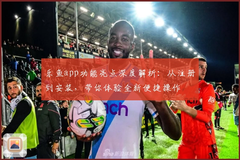 乐鱼app功能亮点深度解析：从注册到安装，带你体验全新便捷操作