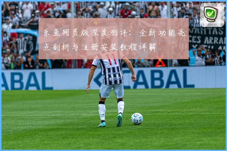 乐鱼网页版深度测评：全新功能亮点剖析与注册安装教程详解