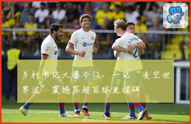 乡村书记大爆冷门，一记“凌空世界波”震撼苏超百球里程碑