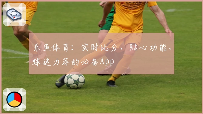 乐鱼体育：实时比分、贴心功能、球迷力荐的必备App