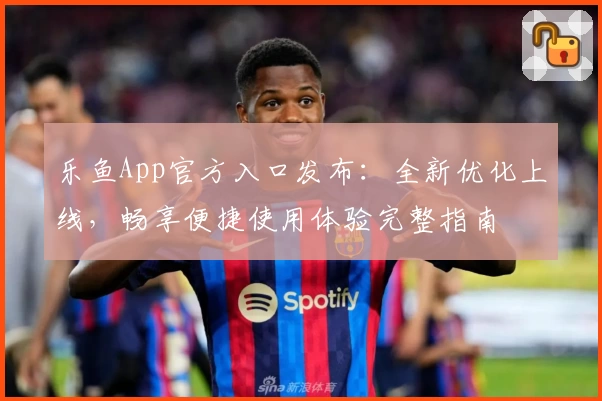 乐鱼App官方入口发布:全新优化上线,畅享便捷使用体验完整指南