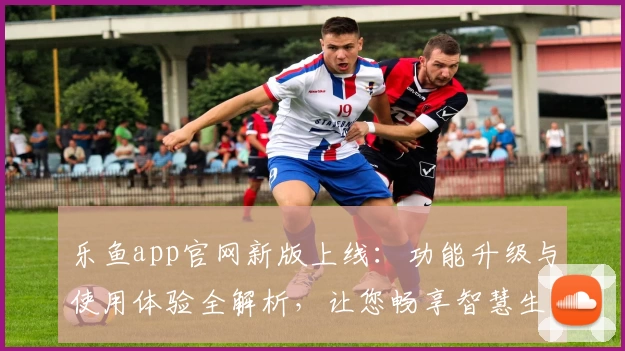 乐鱼app官网新版上线：功能升级与使用体验全解析，让您畅享智慧生活新方式