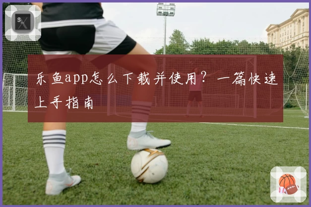 乐鱼app怎么下载并使用？一篇快速上手指南